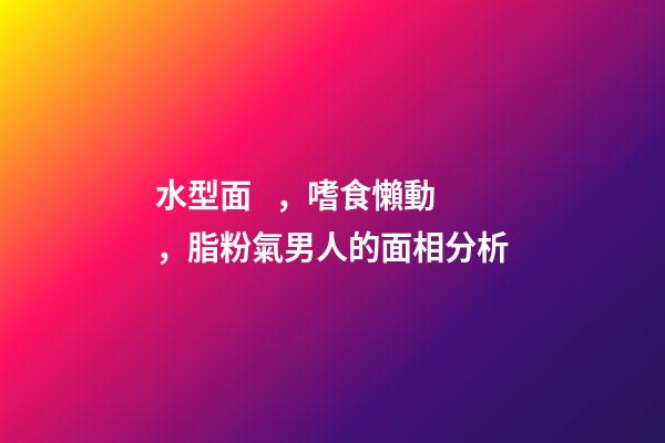 水型面，嗜食懶動，脂粉氣男人的面相分析